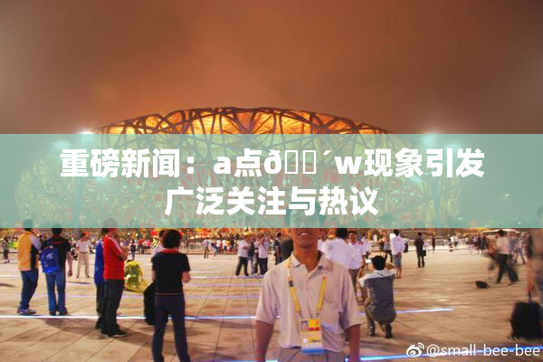 重磅新闻：a点🔴w现象引发广泛关注与热议