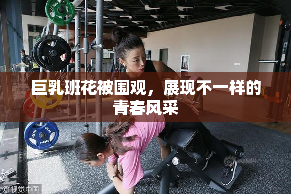巨乳班花被围观，展现不一样的青春风采