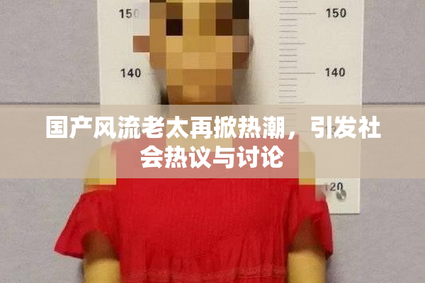 国产风流老太再掀热潮，引发社会热议与讨论