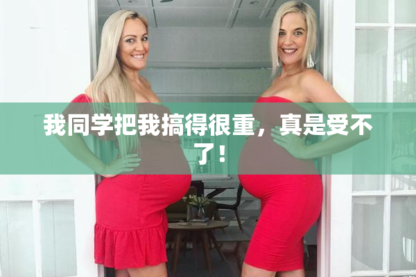 我同学把我搞得很重，真是受不了！