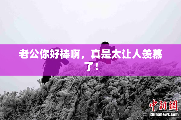 老公你好棒啊，真是太让人羡慕了！
