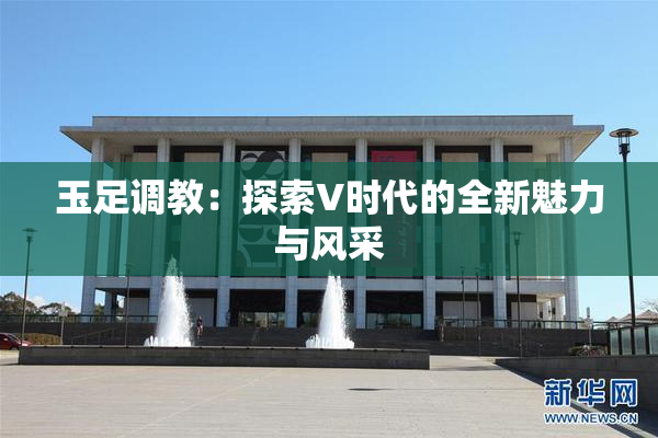 玉足调教：探索V时代的全新魅力与风采