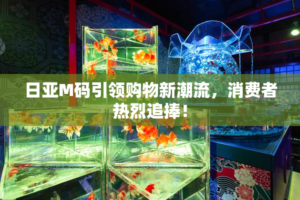 日亚M码引领购物新潮流，消费者热烈追捧！
