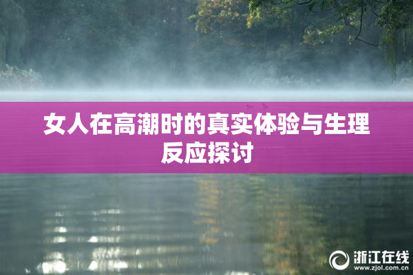 女人在高潮时的真实体验与生理反应探讨