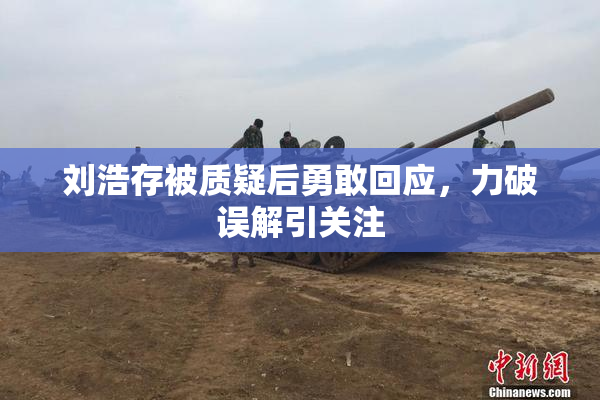 刘浩存被质疑后勇敢回应，力破误解引关注