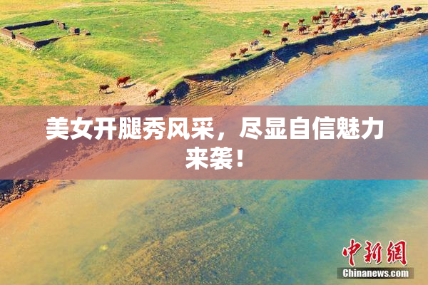 美女开腿秀风采，尽显自信魅力来袭！