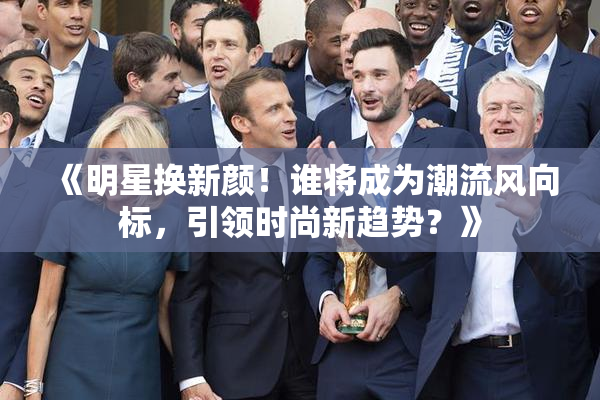 《明星换新颜！谁将成为潮流风向标，引领时尚新趋势？》