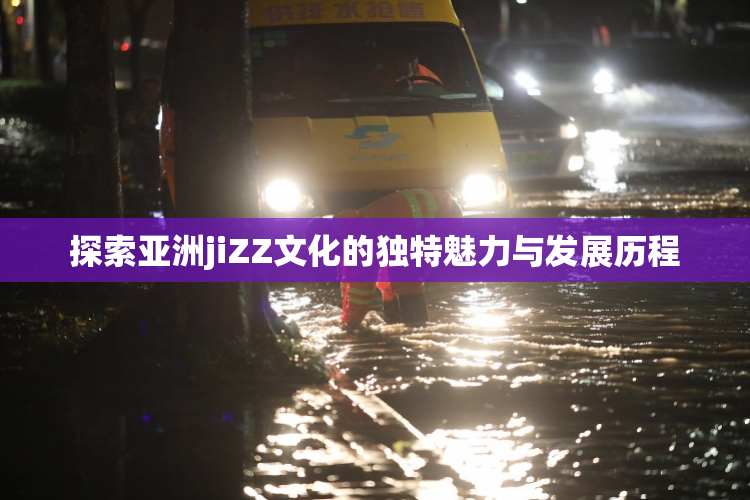 探索亚洲jiZZ文化的独特魅力与发展历程