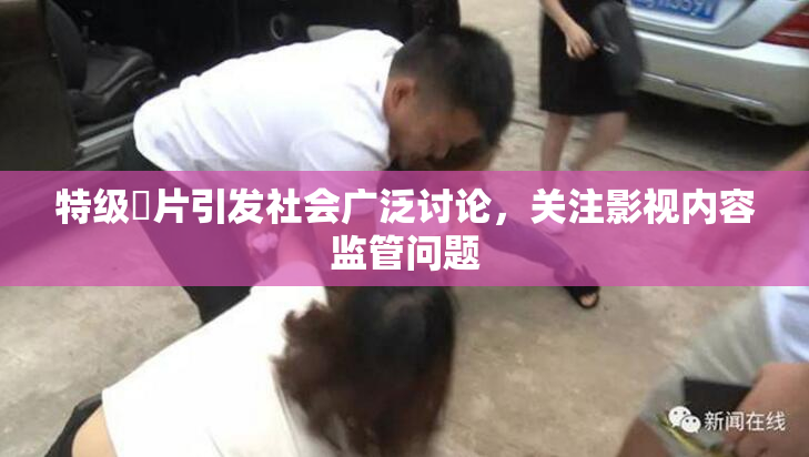 特级婬片引发社会广泛讨论，关注影视内容监管问题