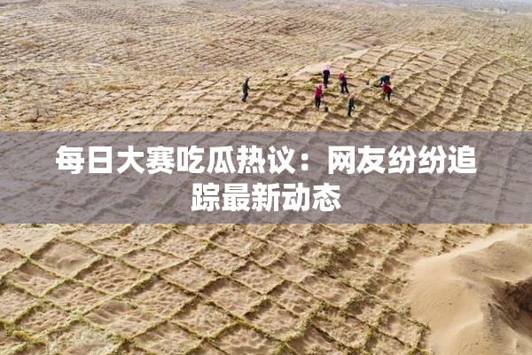 每日大赛吃瓜热议：网友纷纷追踪最新动态