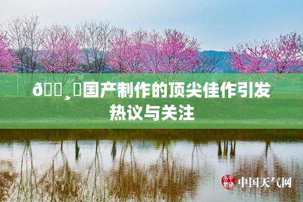 🌸‌国产制作的顶尖佳作引发热议与关注