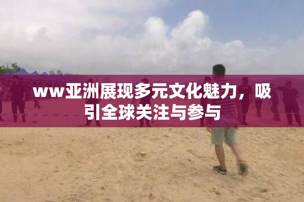 ww亚洲展现多元文化魅力，吸引全球关注与参与