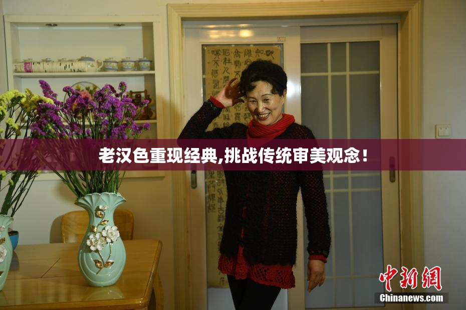 老汉色重现经典,挑战传统审美观念！