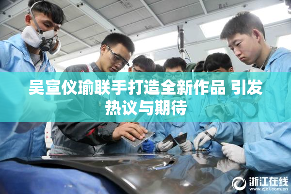 吴宣仪瑜联手打造全新作品 引发热议与期待