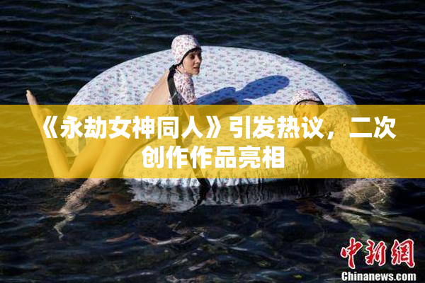 《永劫女神同人》引发热议，二次创作作品亮相