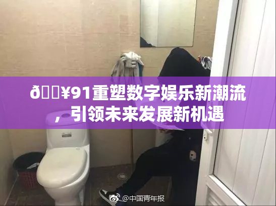 🔥91重塑数字娱乐新潮流，引领未来发展新机遇