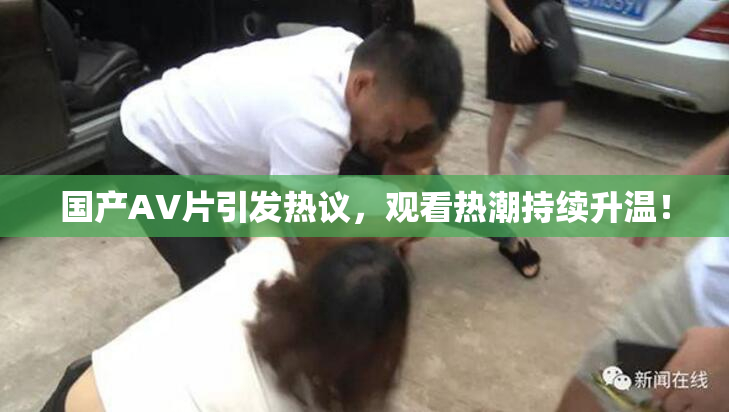 国产AV片引发热议，观看热潮持续升温！