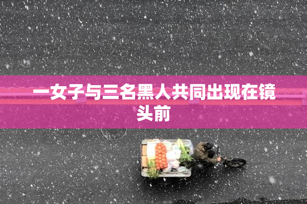 一女子与三名黑人共同出现在镜头前