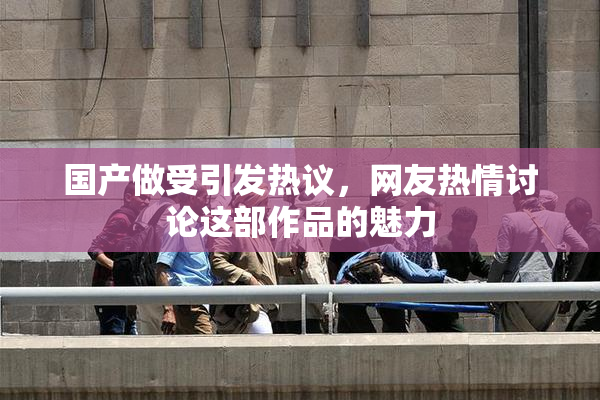 国产做受引发热议，网友热情讨论这部作品的魅力