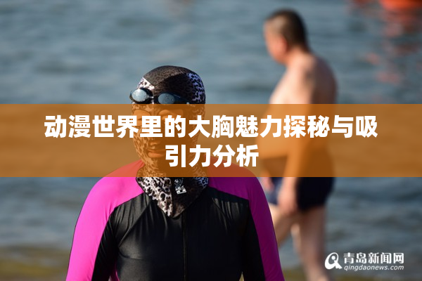 动漫世界里的大胸魅力探秘与吸引力分析