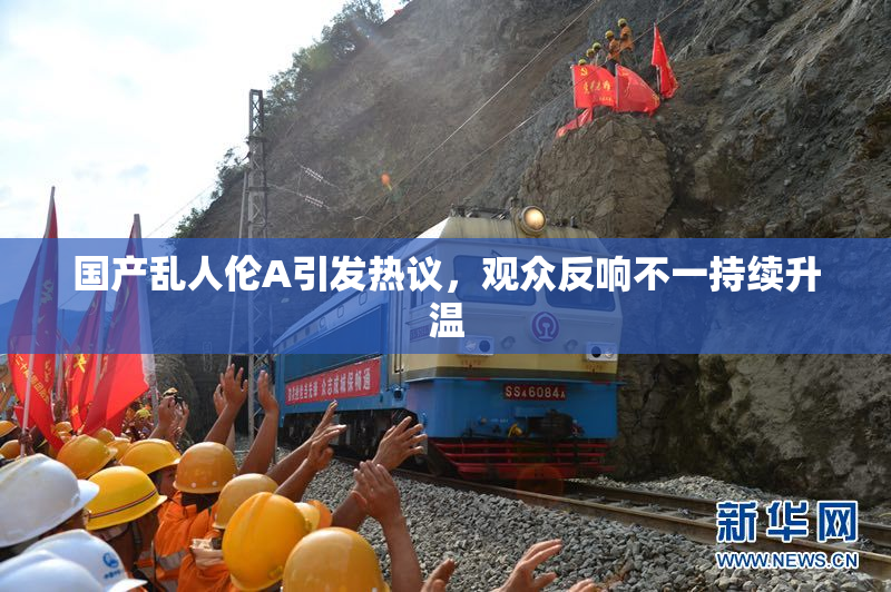 国产乱人伦A引发热议，观众反响不一持续升温