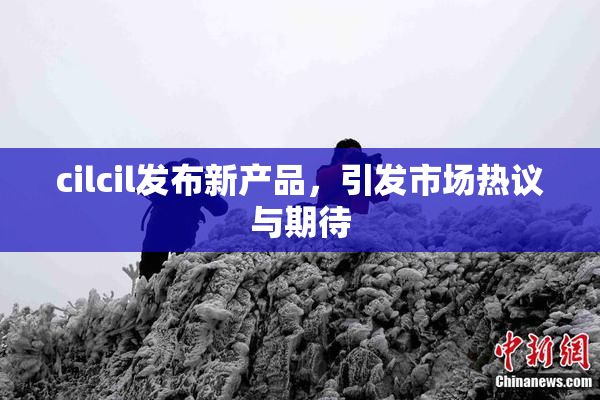 cilcil发布新产品，引发市场热议与期待