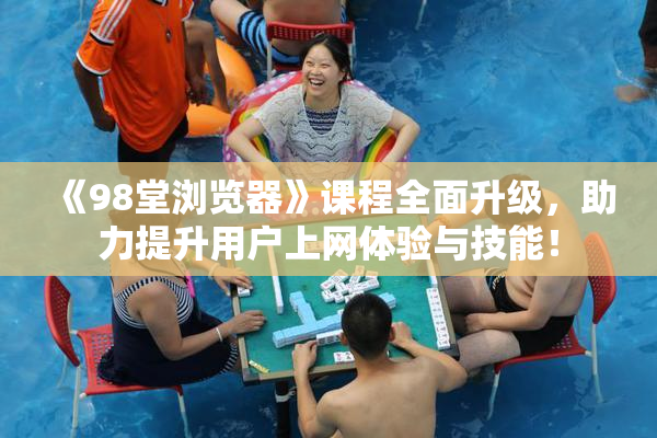 《98堂浏览器》课程全面升级，助力提升用户上网体验与技能！