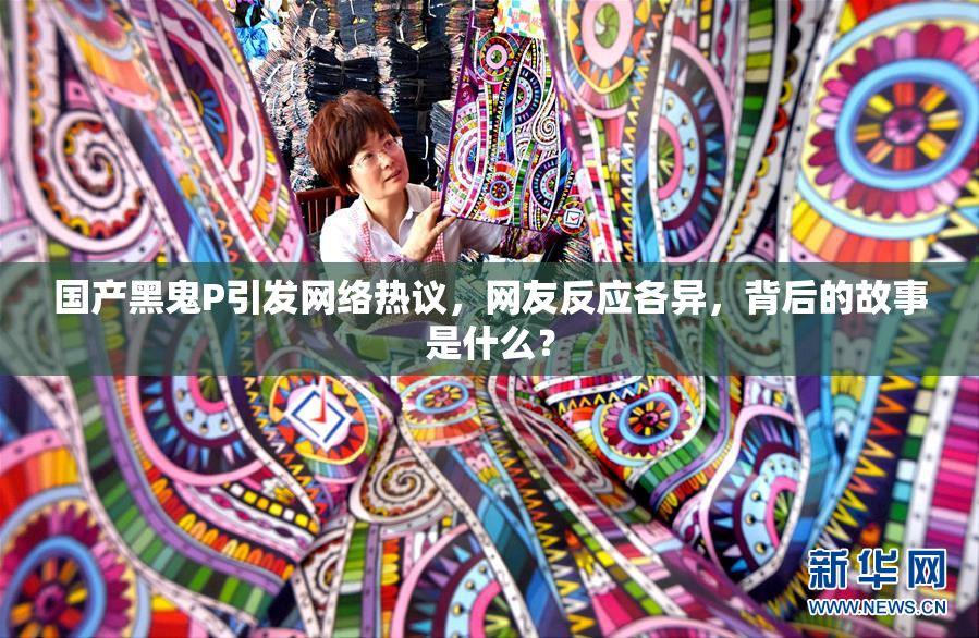 国产黑鬼P引发网络热议，网友反应各异，背后的故事是什么？