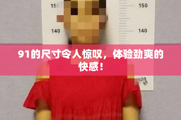 91的尺寸令人惊叹，体验劲爽的快感！