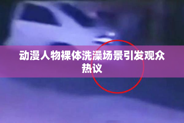 动漫人物裸体洗澡场景引发观众热议