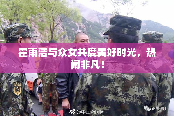 霍雨浩与众女共度美好时光，热闹非凡！