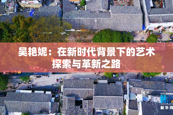 吴艳妮：在新时代背景下的艺术探索与革新之路