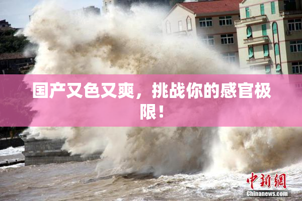 国产又色又爽，挑战你的感官极限！