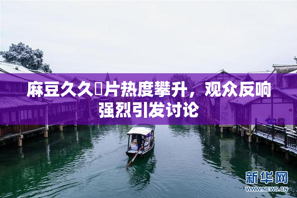 麻豆久久婬片热度攀升，观众反响强烈引发讨论