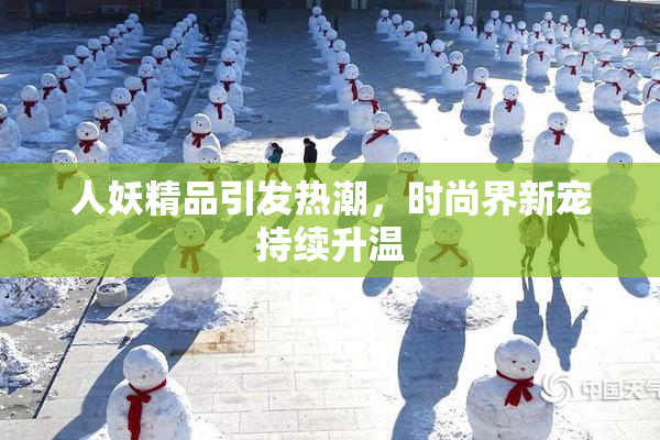 人妖精品引发热潮，时尚界新宠持续升温