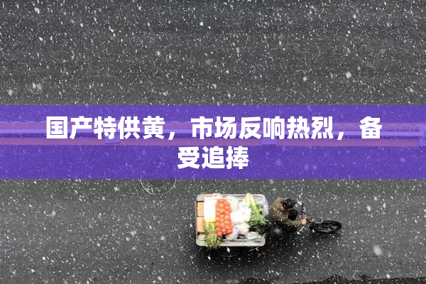国产特供黄，市场反响热烈，备受追捧