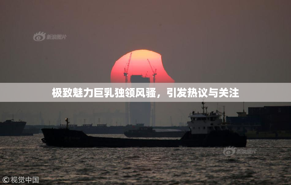 极致魅力巨乳独领风骚，引发热议与关注
