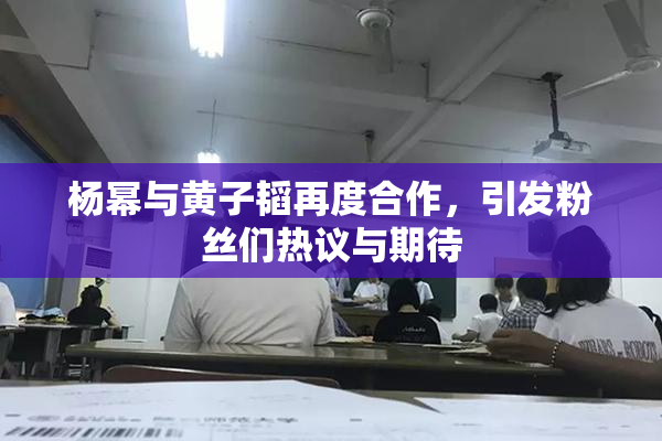 杨幂与黄子韬再度合作，引发粉丝们热议与期待