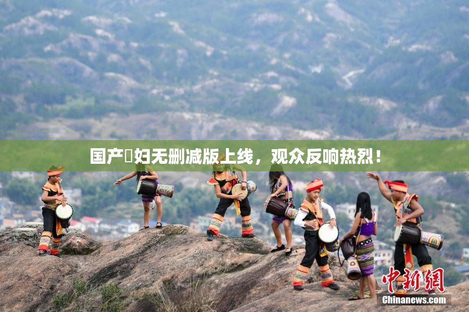 国产婬妇无删减版上线，观众反响热烈！