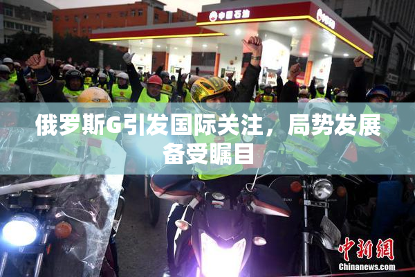 俄罗斯G引发国际关注，局势发展备受瞩目