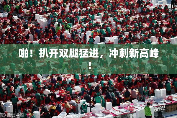 啪！扒开双腿猛进，冲刺新高峰！