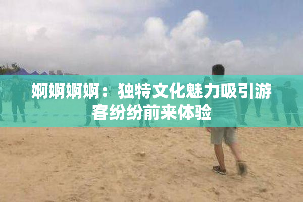 婀婀婀婀：独特文化魅力吸引游客纷纷前来体验
