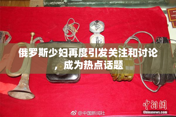 俄罗斯少妇再度引发关注和讨论，成为热点话题