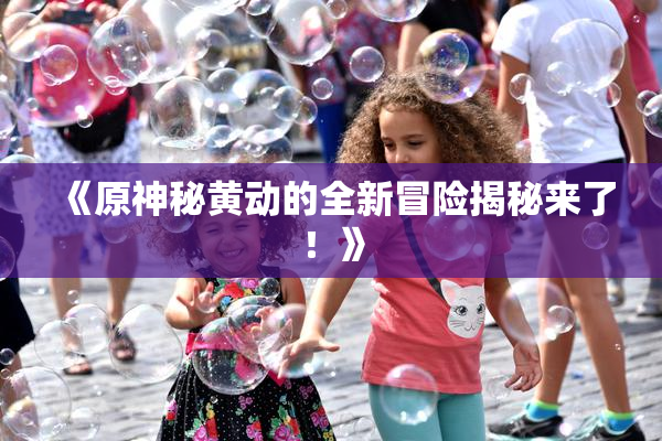 《原神秘黄动的全新冒险揭秘来了！》