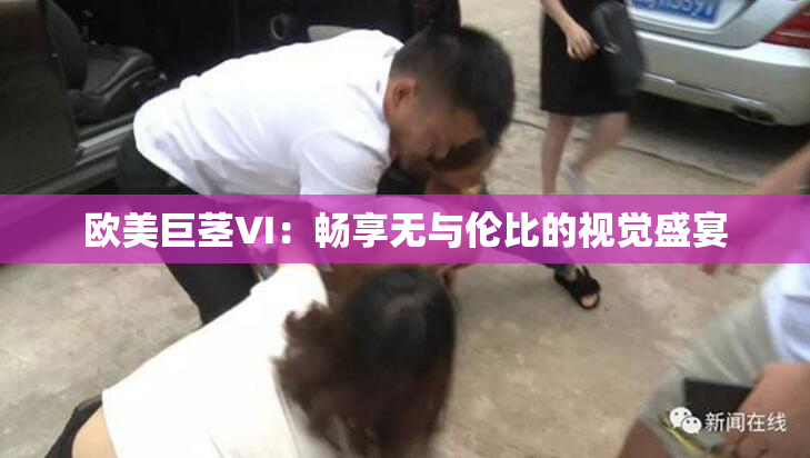 欧美巨茎VI：畅享无与伦比的视觉盛宴
