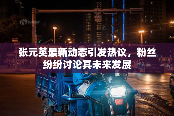 张元英最新动态引发热议，粉丝纷纷讨论其未来发展