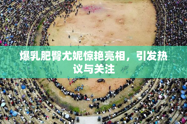 爆乳肥臀尤妮惊艳亮相，引发热议与关注