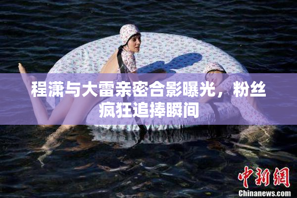 程潇与大雷亲密合影曝光，粉丝疯狂追捧瞬间