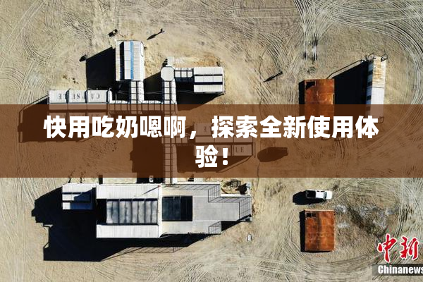 快用吃奶嗯啊，探索全新使用体验！