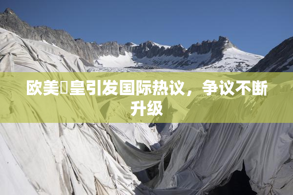 欧美嘼皇引发国际热议，争议不断升级